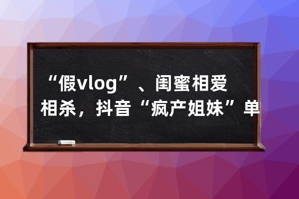 “假vlog”、閨蜜相愛相殺，抖音“瘋產姐妹”單月漲粉650萬，真實才吃香？
