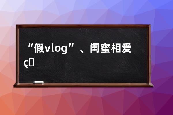 “假vlog”、閨蜜相愛相殺，抖音“瘋產姐妹”單月漲粉650萬，真實才吃香？