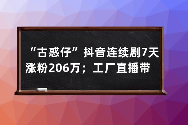 “古惑仔”抖音連續(xù)劇7天漲粉206萬(wàn)；工廠(chǎng)直播帶貨或迎來(lái)新一輪紅利！