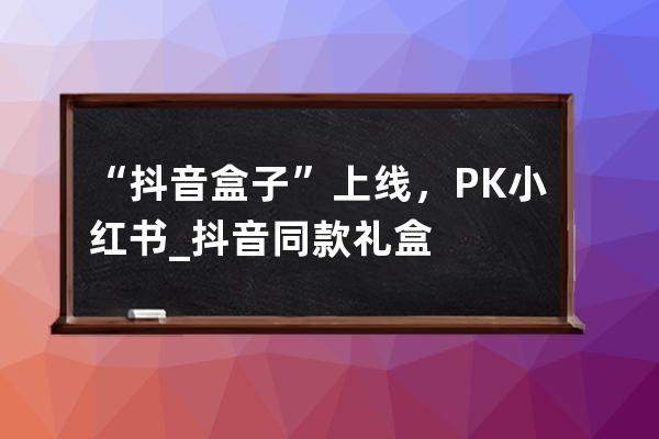 “抖音盒子”上線，PK小紅書_抖音同款禮盒 