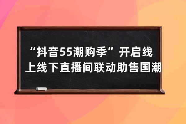 “抖音55潮購(gòu)季”開(kāi)啟 線上線下直播間聯(lián)動(dòng)助售國(guó)潮好物_抖音55潮購(gòu)季報(bào)名 