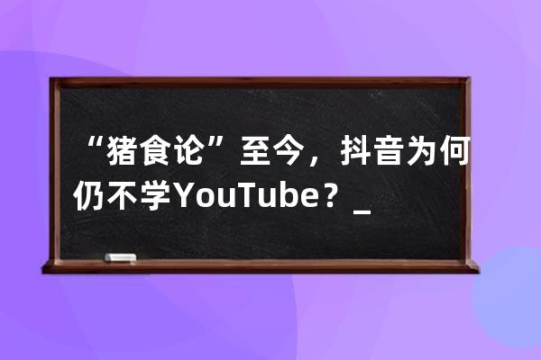 “豬食論”至今，抖音為何仍不學YouTube？_騰訊說抖音喂豬食 