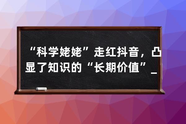 “科學(xué)姥姥”走紅抖音，凸顯了知識(shí)的“長(zhǎng)期價(jià)值”_抖音科學(xué)姥姥是誰(shuí) 