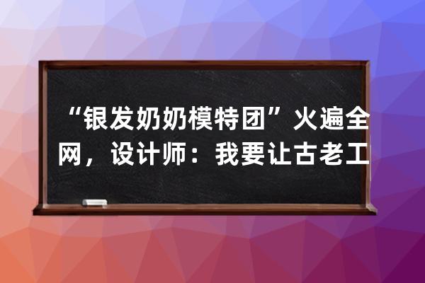 “銀發奶奶模特團”火遍全網，設計師：我要讓古老工藝成為新國潮 
