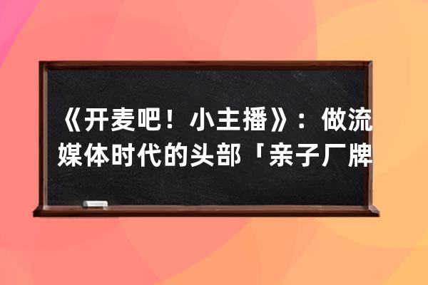 《開麥吧！小主播》：做流媒體時代的頭部「親子廠牌」_開麥吧小主播 