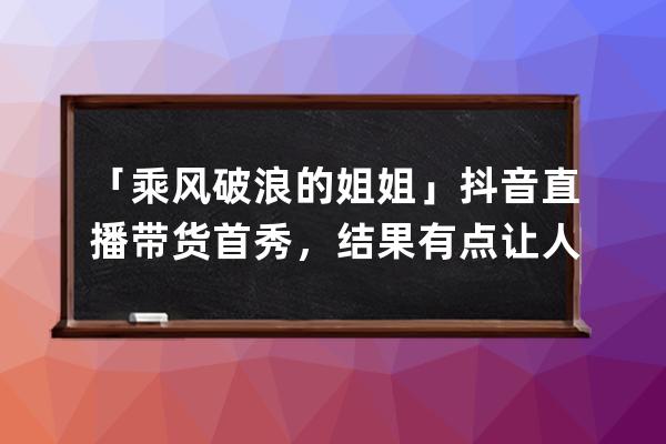 「乘風(fēng)破浪的姐姐」抖音直播帶貨首秀，結(jié)果有點(diǎn)讓人意外&amp;#8230;