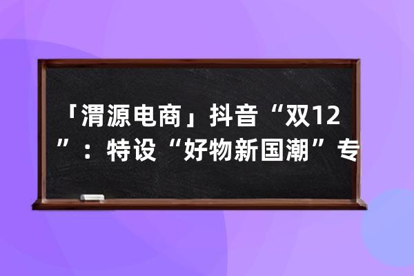 「渭源電商」抖音“雙12”：特設“好物新國潮”專區 