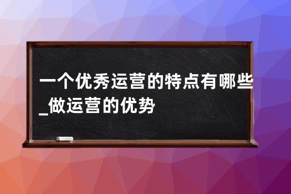 一個優秀運營的特點有哪些?_做運營的優勢 