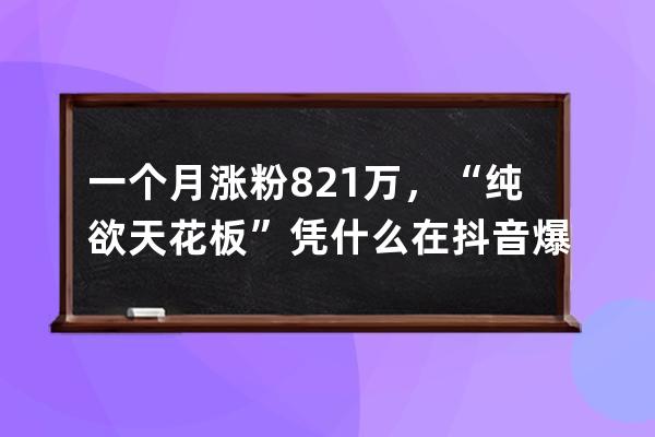 一個(gè)月漲粉821萬(wàn)，“純欲天花板”憑什么在抖音爆紅？_抖音漲粉低價(jià) 