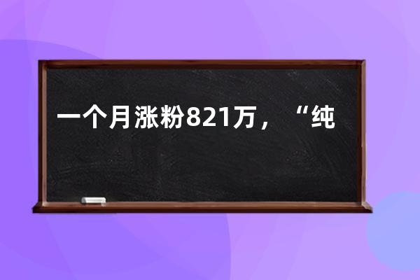 一個(gè)月漲粉821萬，“純欲天花板”憑什么在抖音爆紅？_抖音漲粉低價(jià) 