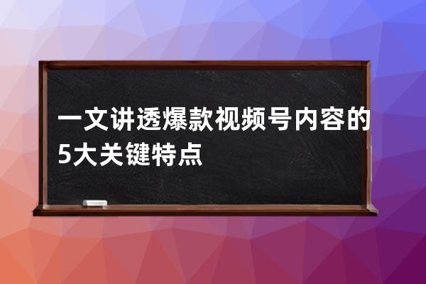 一文講透爆款視頻號內容的5大關鍵特點 