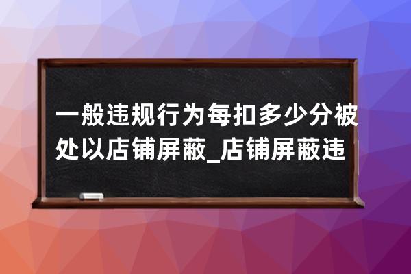 一般違規行為每扣多少分被處以店鋪屏蔽_店鋪屏蔽違規處理措施 