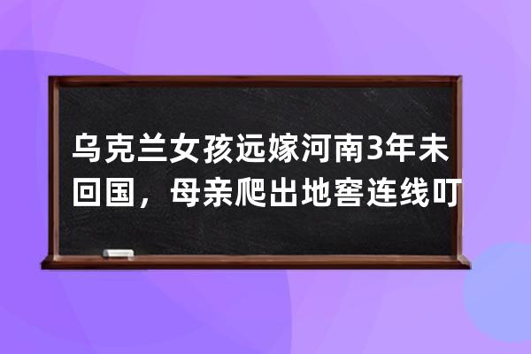 烏克蘭女孩遠嫁河南3年未回國，母親爬出地窖連線叮囑：別回來，中國安全 