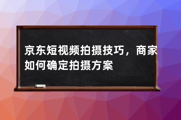 京東短視頻拍攝技巧，商家如何確定拍攝方案 