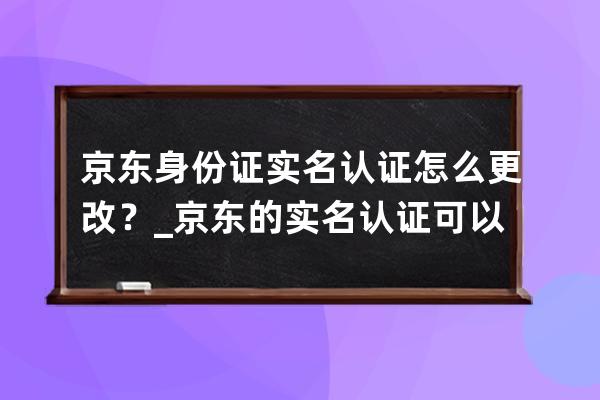 京東身份證實(shí)名認(rèn)證怎么更改？_京東的實(shí)名認(rèn)證可以更改嗎 