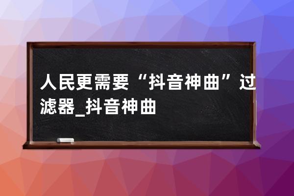 人民更需要“抖音神曲”過濾器_抖音神曲 