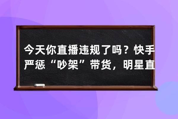 今天你直播違規了嗎？快手嚴懲“吵架”帶貨，明星直播也被掐斷三次！