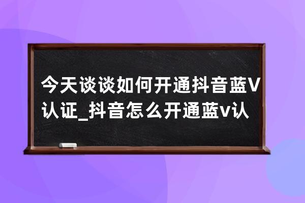 今天談談如何開通抖音藍V認證_抖音怎么開通藍v認證步驟 