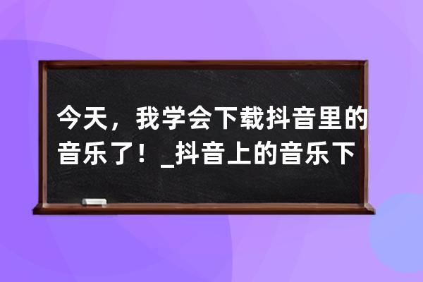 今天，我學會下載抖音里的音樂了！_抖音上的音樂下載 