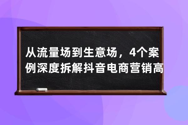 從流量場到生意場，4個案例深度拆解抖音電商營銷高階玩法_抖音場景營銷案例 