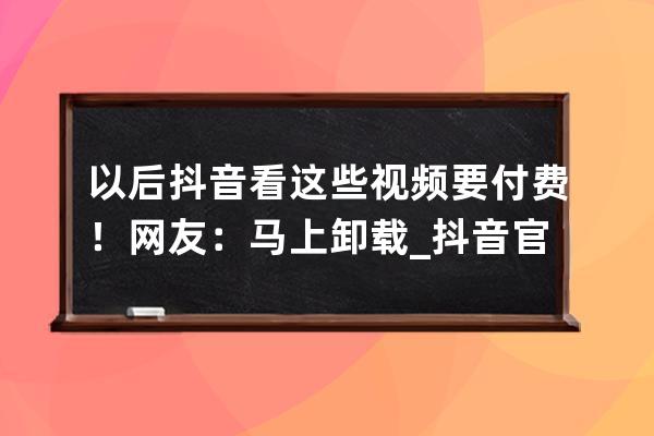 以后抖音看這些視頻要付費！網友：馬上卸載_抖音官方為啥刪視頻 