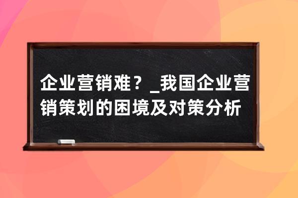 企業營銷難？_我國企業營銷策劃的困境及對策分析 
