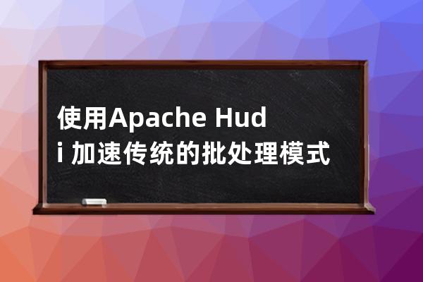 使用Apache?Hudi?加速傳統的批處理模式的方法