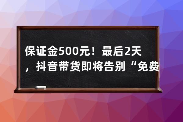 保證金500元！最后2天，抖音帶貨即將告別“免費”時代&#8230; 
