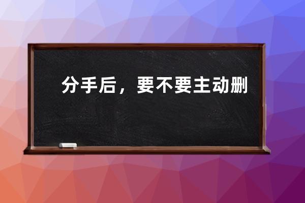 分手后，要不要主動刪除對方？_分手了要不要刪除對方 