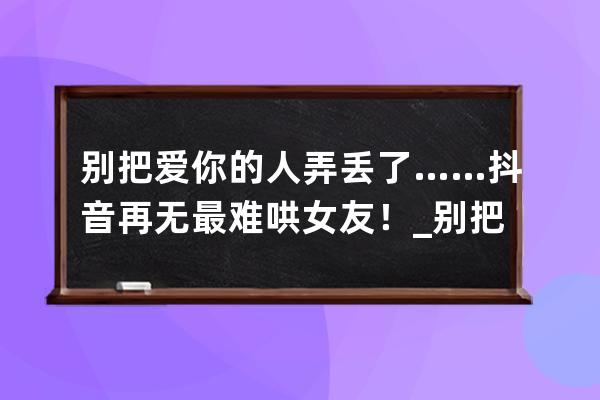 別把愛你的人弄丟了……抖音再無最難哄女友！_別把愛你的人弄丟了抖音版 