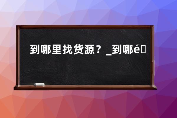 到哪里找貨源？_到哪里找貨源和推廣比較靠譜? 