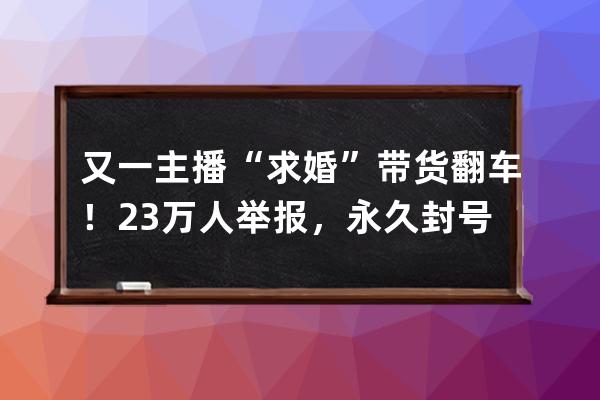 又一主播“求婚”帶貨翻車(chē)！23萬(wàn)人舉報(bào)，永久封號(hào)_求婚直播帶貨 