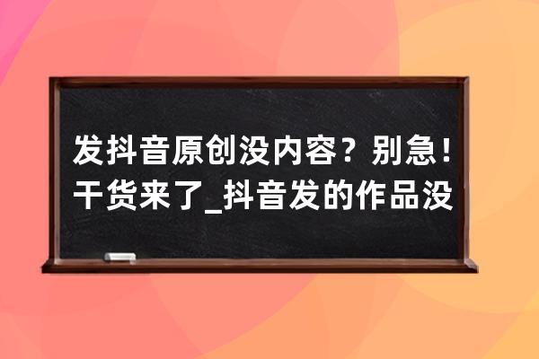 發(fā)抖音原創(chuàng)沒(méi)內(nèi)容？別急！干貨來(lái)了_抖音發(fā)的作品沒(méi)有了 