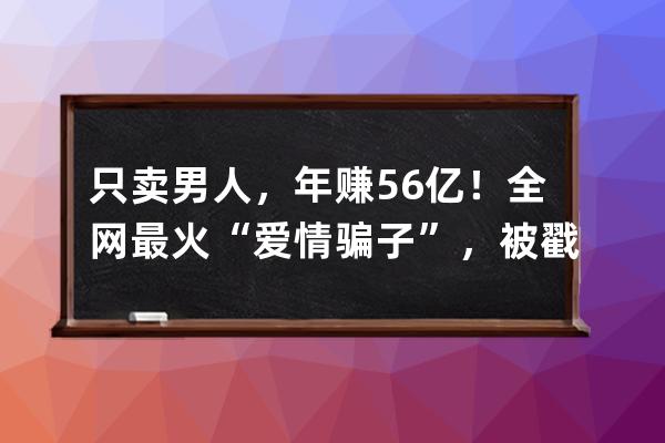 只賣男人，年賺5.6億！全網最火“愛情騙子”，被戳穿了 