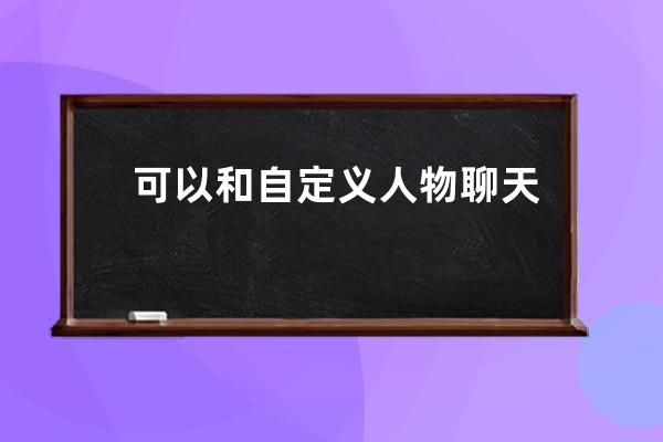 可以和自定義人物聊天的軟件(自定義人物模型的軟件)