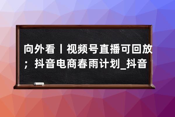 向外看丨視頻號直播可回放；抖音電商春雨計劃_抖音直播間視頻播放 