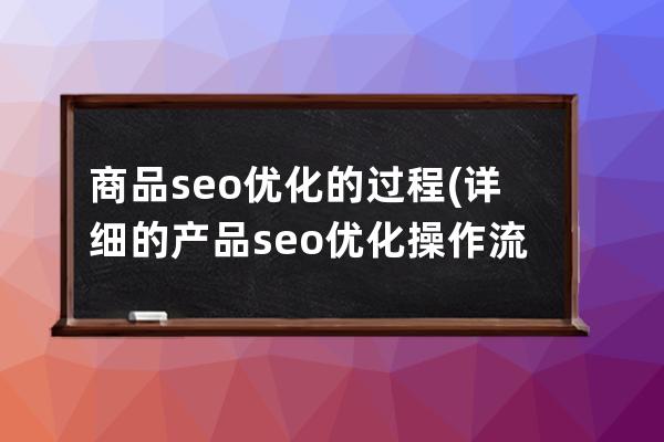 商品seo優化的過程(詳細的產品seo優化操作流程書)