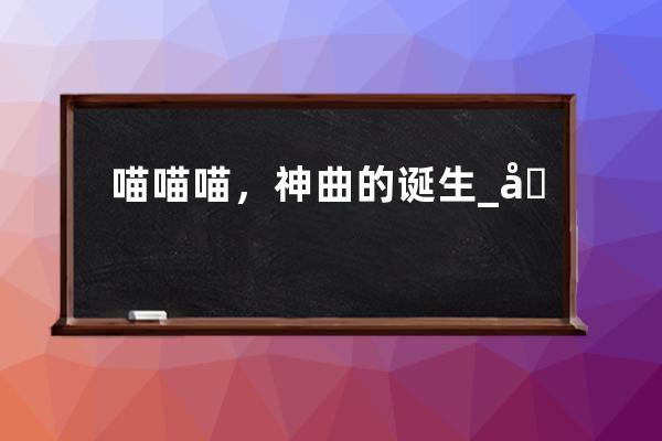 喵喵喵，神曲的誕生_喵喵喵歌曲原唱 