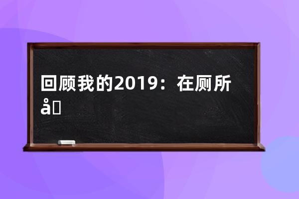 回顧我的2019：在廁所刷抖音刷到腳麻_蹲廁所刷抖音 
