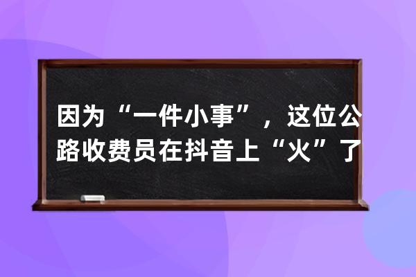 因為“一件小事”，這位公路收費員在抖音上“火”了_抖音里面有一個高速收 