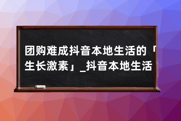 團購難成抖音本地生活的「生長激素」_抖音本地生活圈團購 