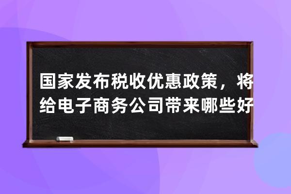 國家發布稅收優惠政策，將給電子商務公司帶來哪些好處_電商企業稅收優惠政 
