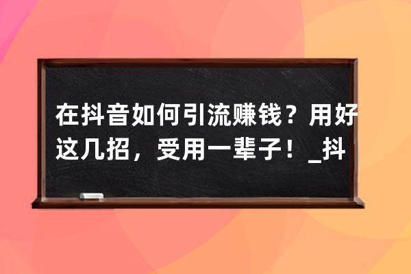 在抖音如何引流賺錢？用好這幾招，受用一輩子！_抖音引流怎么掙錢 