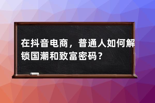 在抖音電商，普通人如何解鎖國潮和致富密碼？ 