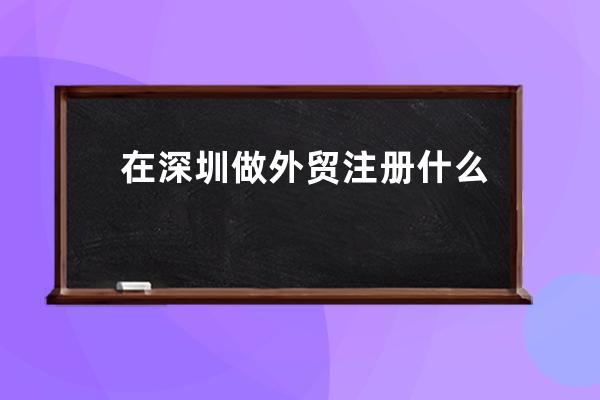 在深圳做外貿(mào)注冊什么類型公司(深圳外貿(mào)注冊公司類型及流程簡介)