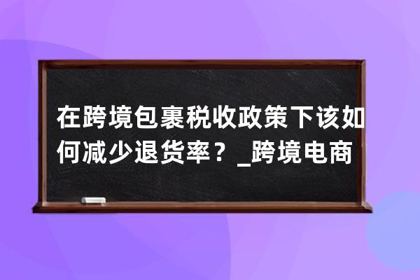 在跨境包裹稅收政策下該如何減少退貨率？_跨境電商出口退稅政策 