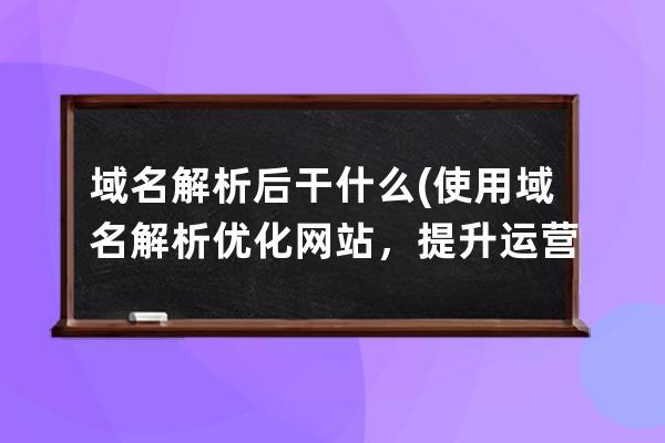 域名解析后干什么(使用域名解析優化網站，提升運營效率)
