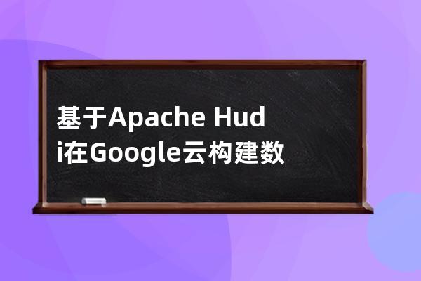 基于Apache?Hudi在Google云構建數據湖平臺的思路詳解