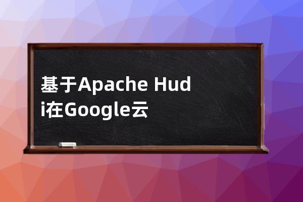 基于Apache?Hudi在Google云構建數據湖平臺的思路詳解