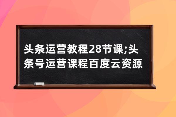 頭條運營教程28節課;頭條號運營課程百度云資源
